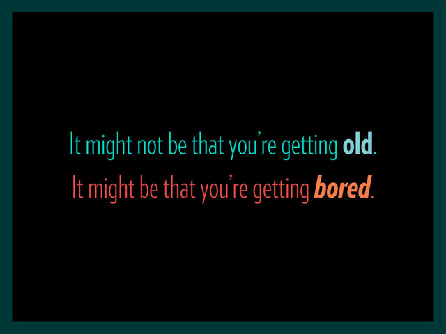 It might not be that you’re getting old.
It might be that you’re getting bored.
