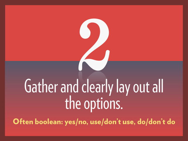 2
Gather and clearly lay out all
the options.
Often boolean: yes/no, use/don’t use, do/don’t do
