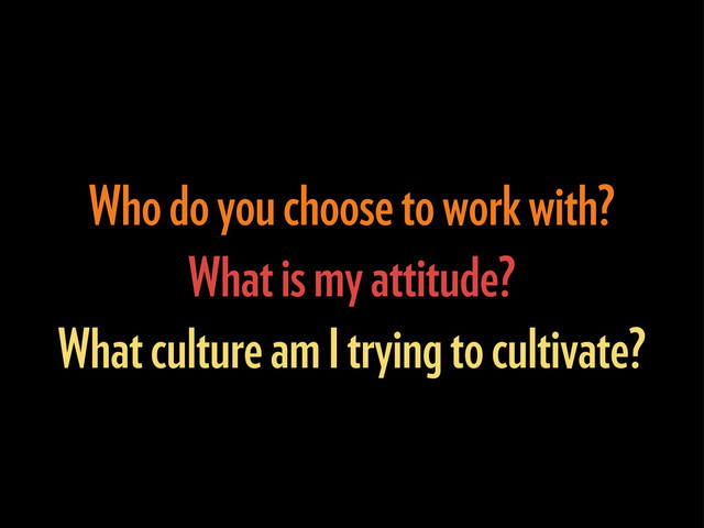 Who do you choose to work with?
What is my attitude?
What culture am I trying to cultivate?
