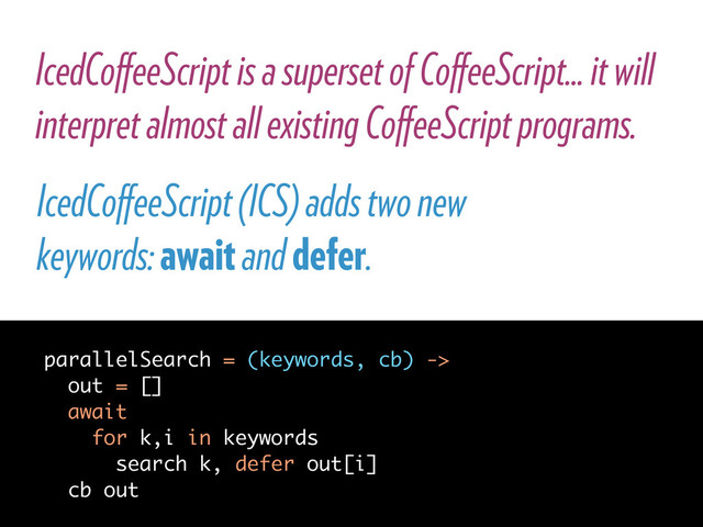 IcedCoﬀeeScript is a superset of CoﬀeeScript... it will
interpret almost all existing CoﬀeeScript programs.
IcedCoﬀeeScript (ICS) adds two new
keywords: await and defer.
parallelSearch = (keywords, cb) ->
out = []
await
for k,i in keywords
search k, defer out[i]
cb out

