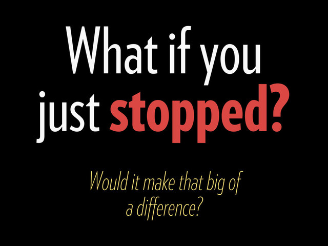 What if you
just stopped?
Would it make that big of
a diﬀerence?
