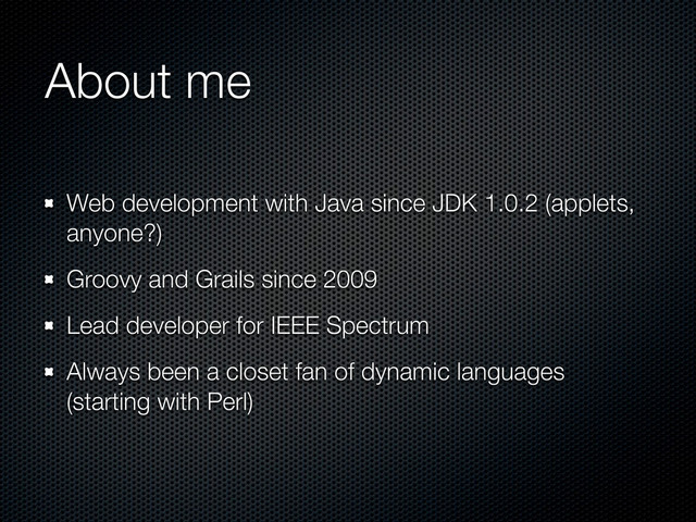 About me
Web development with Java since JDK 1.0.2 (applets,
anyone?)
Groovy and Grails since 2009
Lead developer for IEEE Spectrum
Always been a closet fan of dynamic languages
(starting with Perl)
