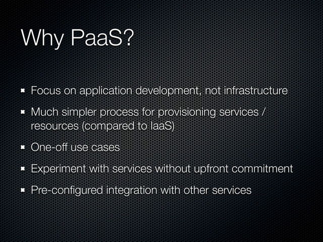 Why PaaS?
Focus on application development, not infrastructure
Much simpler process for provisioning services /
resources (compared to IaaS)
One-off use cases
Experiment with services without upfront commitment
Pre-conﬁgured integration with other services
