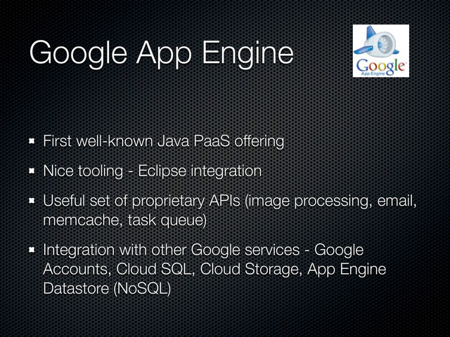 Google App Engine
First well-known Java PaaS offering
Nice tooling - Eclipse integration
Useful set of proprietary APIs (image processing, email,
memcache, task queue)
Integration with other Google services - Google
Accounts, Cloud SQL, Cloud Storage, App Engine
Datastore (NoSQL)
