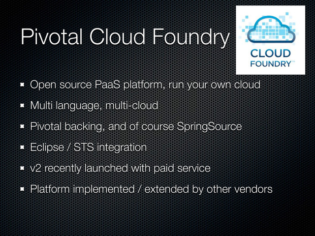 Pivotal Cloud Foundry
Open source PaaS platform, run your own cloud
Multi language, multi-cloud
Pivotal backing, and of course SpringSource
Eclipse / STS integration
v2 recently launched with paid service
Platform implemented / extended by other vendors
