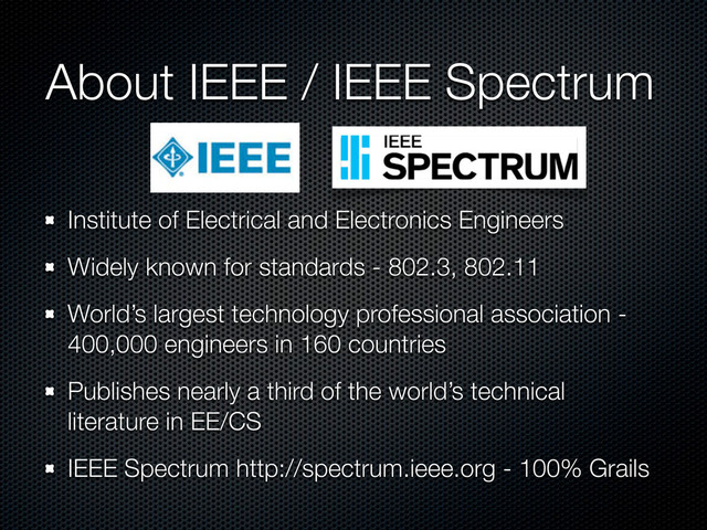 About IEEE / IEEE Spectrum
Institute of Electrical and Electronics Engineers
Widely known for standards - 802.3, 802.11
World’s largest technology professional association -
400,000 engineers in 160 countries
Publishes nearly a third of the world’s technical
literature in EE/CS
IEEE Spectrum http://spectrum.ieee.org - 100% Grails
