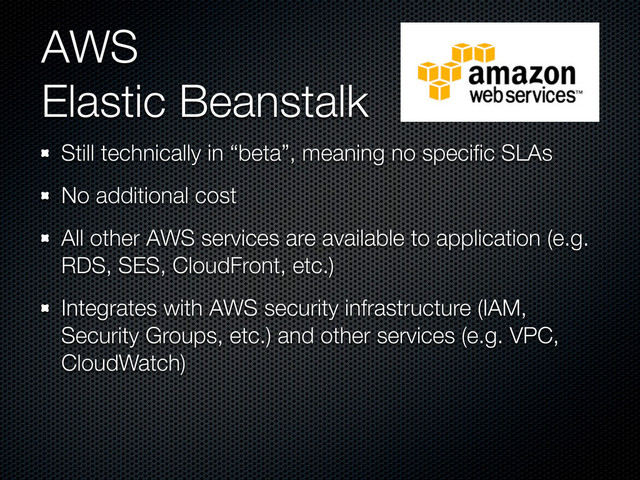 AWS
Elastic Beanstalk
Still technically in “beta”, meaning no speciﬁc SLAs
No additional cost
All other AWS services are available to application (e.g.
RDS, SES, CloudFront, etc.)
Integrates with AWS security infrastructure (IAM,
Security Groups, etc.) and other services (e.g. VPC,
CloudWatch)
