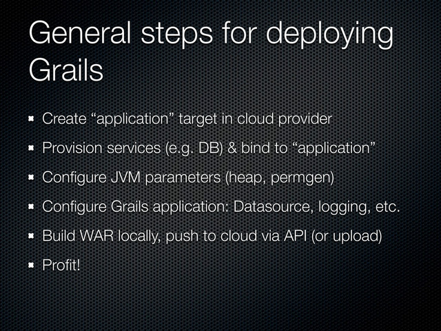 General steps for deploying
Grails
Create “application” target in cloud provider
Provision services (e.g. DB) & bind to “application”
Conﬁgure JVM parameters (heap, permgen)
Conﬁgure Grails application: Datasource, logging, etc.
Build WAR locally, push to cloud via API (or upload)
Proﬁt!
