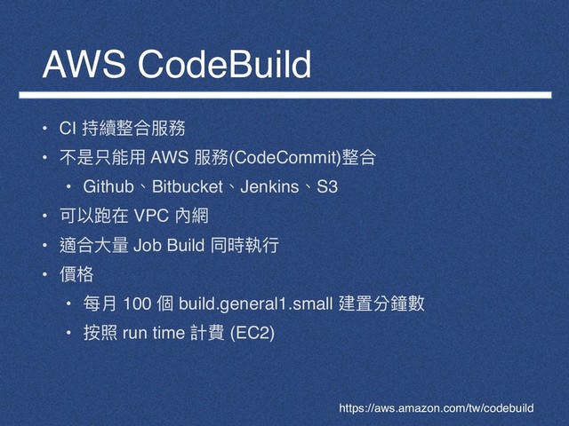 AWS CodeBuild
• CI 持續整合服務
• 不是只能⽤用 AWS 服務(CodeCommit)整合
• Github、Bitbucket、Jenkins、S3
• 可以跑在 VPC 內網
• 適合⼤大量量 Job Build 同時執⾏行行
• 價格
• 每⽉月 100 個 build.general1.small 建置分鐘數
• 按照 run time 計費 (EC2)
https://aws.amazon.com/tw/codebuild
