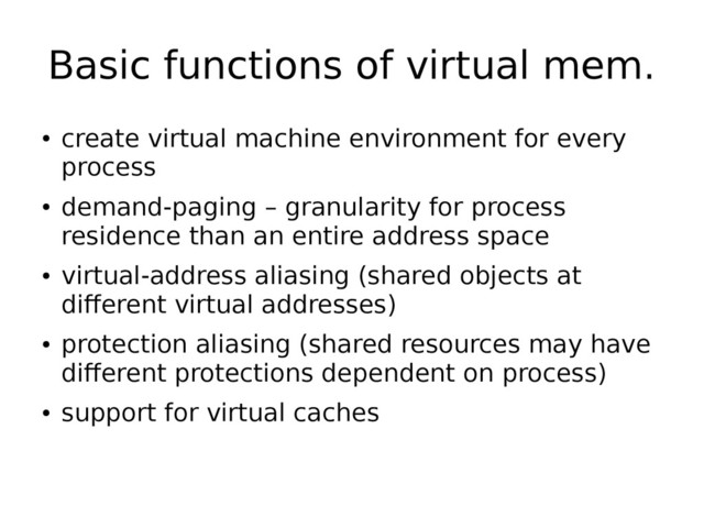 Basic functions of virtual mem.
●
create virtual machine environment for every
process
●
demand-paging – granularity for process
residence than an entire address space
●
virtual-address aliasing (shared objects at
different virtual addresses)
●
protection aliasing (shared resources may have
different protections dependent on process)
●
support for virtual caches
