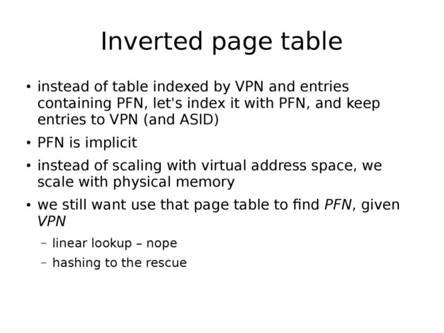 Inverted page table
●
instead of table indexed by VPN and entries
containing PFN, let's index it with PFN, and keep
entries to VPN (and ASID)
●
PFN is implicit
●
instead of scaling with virtual address space, we
scale with physical memory
●
we still want use that page table to find PFN, given
VPN
– linear lookup – nope
– hashing to the rescue
