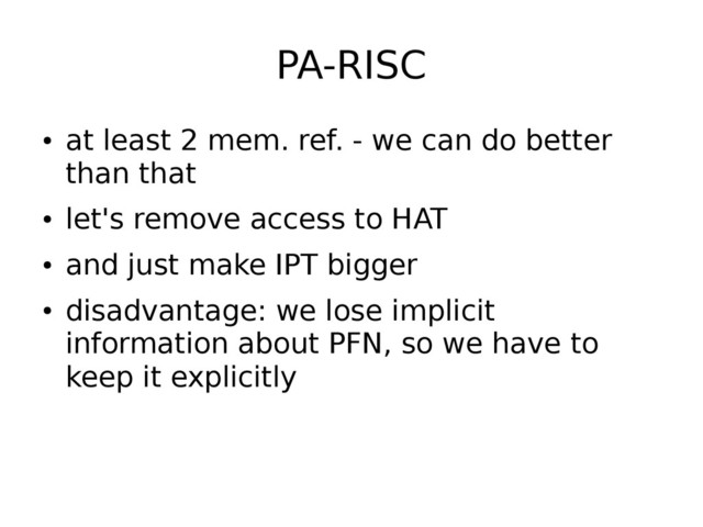 PA-RISC
●
at least 2 mem. ref. - we can do better
than that
●
let's remove access to HAT
●
and just make IPT bigger
●
disadvantage: we lose implicit
information about PFN, so we have to
keep it explicitly
