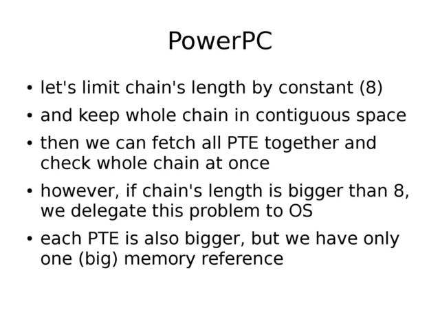 PowerPC
●
let's limit chain's length by constant (8)
●
and keep whole chain in contiguous space
●
then we can fetch all PTE together and
check whole chain at once
●
however, if chain's length is bigger than 8,
we delegate this problem to OS
●
each PTE is also bigger, but we have only
one (big) memory reference

