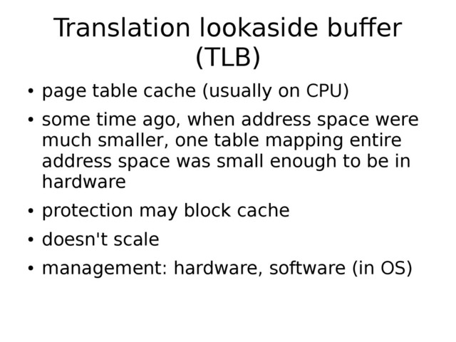 Translation lookaside buffer
(TLB)
●
page table cache (usually on CPU)
●
some time ago, when address space were
much smaller, one table mapping entire
address space was small enough to be in
hardware
●
protection may block cache
●
doesn't scale
●
management: hardware, software (in OS)
