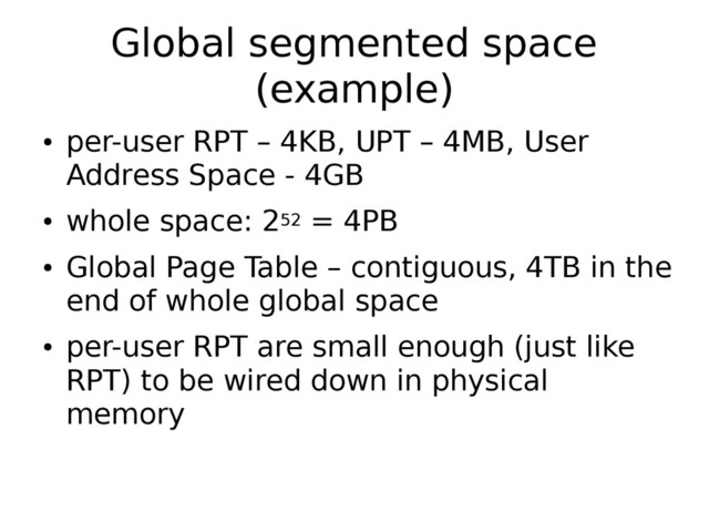 Global segmented space
(example)
●
per-user RPT – 4KB, UPT – 4MB, User
Address Space - 4GB
●
whole space: 252 = 4PB
●
Global Page Table – contiguous, 4TB in the
end of whole global space
●
per-user RPT are small enough (just like
RPT) to be wired down in physical
memory
