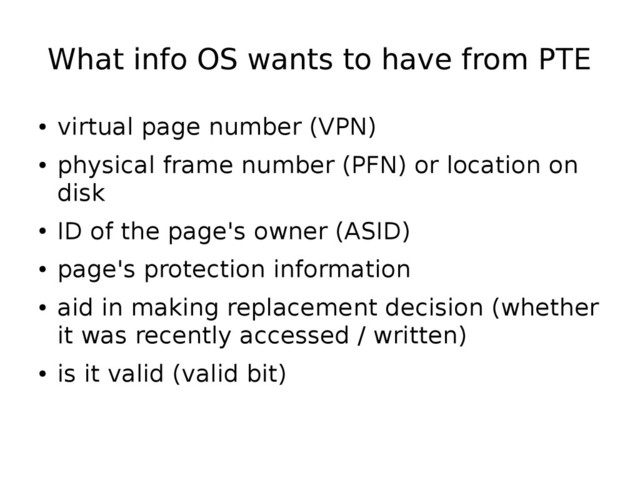 What info OS wants to have from PTE
●
virtual page number (VPN)
●
physical frame number (PFN) or location on
disk
●
ID of the page's owner (ASID)
●
page's protection information
●
aid in making replacement decision (whether
it was recently accessed / written)
●
is it valid (valid bit)
