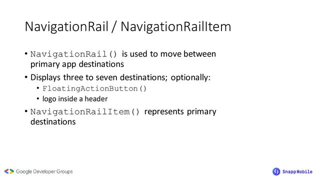 NavigationRail / NavigationRailItem
• NavigationRail() is used to move between
primary app destinations
• Displays three to seven destinations; optionally:
• FloatingActionButton()
• logo inside a header
• NavigationRailItem() represents primary
destinations
