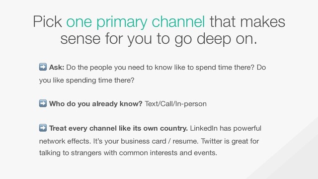 Pick one primary channel that makes
sense for you to go deep on.
➡ Ask: Do the people you need to know like to spend time there? Do
you like spending time there?  
➡ Who do you already know? Text/Call/In-person  
➡ Treat every channel like its own country. LinkedIn has powerful
network effects. It’s your business card / resume. Twitter is great for
talking to strangers with common interests and events.
