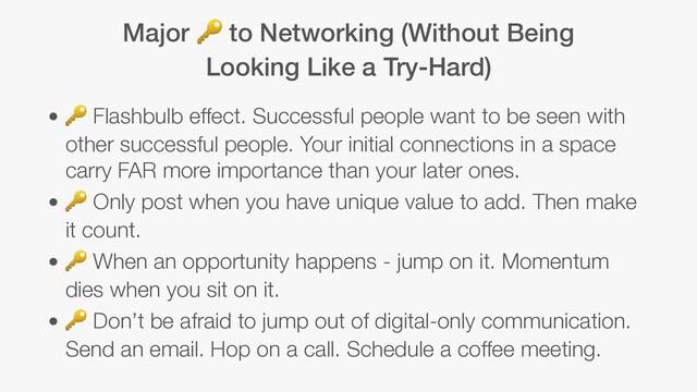 Major  to Networking (Without Being
Looking Like a Try-Hard)
•  Flashbulb effect. Successful people want to be seen with
other successful people. Your initial connections in a space
carry FAR more importance than your later ones.
•  Only post when you have unique value to add. Then make
it count.
•  When an opportunity happens - jump on it. Momentum
dies when you sit on it.
•  Don’t be afraid to jump out of digital-only communication.
Send an email. Hop on a call. Schedule a coffee meeting.

