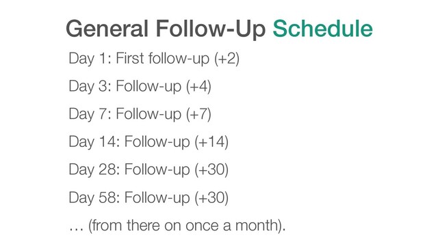 General Follow-Up Schedule
Day 1: First follow-up (+2)
Day 3: Follow-up (+4)
Day 7: Follow-up (+7)
Day 14: Follow-up (+14)
Day 28: Follow-up (+30)
Day 58: Follow-up (+30)
… (from there on once a month).
