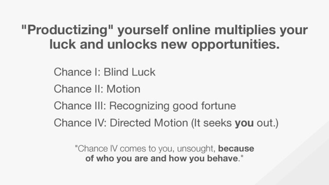 "Productizing" yourself online multiplies your
luck and unlocks new opportunities.
Chance I: Blind Luck

Chance II: Motion

Chance III: Recognizing good fortune

Chance IV: Directed Motion (It seeks you out.)
"Chance IV comes to you, unsought, because
of who you are and how you behave."
