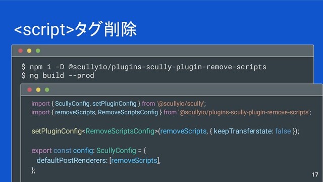 $ npm i -D @scullyio/plugins-scully-plugin-remove-scripts
$ ng build --prod
タグ削除
17
import { ScullyConﬁg, setPluginConﬁg } from '@scullyio/scully';
import { removeScripts, RemoveScriptsConﬁg } from '@scullyio/plugins-scully-plugin-remove-scripts';
setPluginConﬁg<RemoveScriptsConﬁg>(removeScripts, { keepTransferstate: false });
export const conﬁg: ScullyConﬁg = {
defaultPostRenderers: [removeScripts],
};
