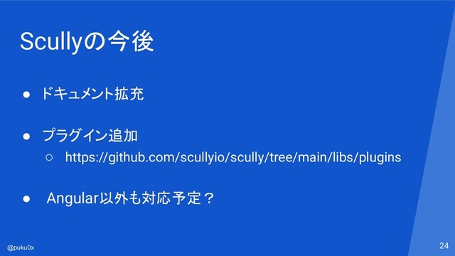 @puku0x
Scullyの今後
● ドキュメント拡充
● プラグイン追加
○ https://github.com/scullyio/scully/tree/main/libs/plugins
● Angular以外も対応予定？
24
