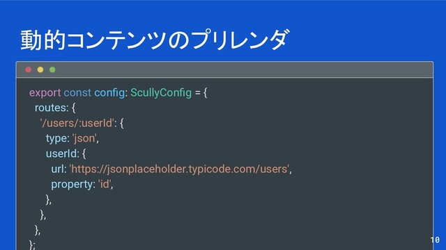 export const conﬁg: ScullyConﬁg = {
routes: {
'/users/:userId': {
type: 'json',
userId: {
url: 'https://jsonplaceholder.typicode.com/users',
property: 'id',
},
},
},
};
動的コンテンツのプリレンダ
10
