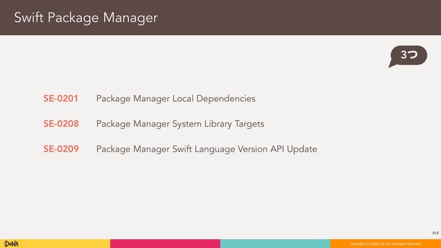 212
Copyright (C) DeNA Co.,Ltd. All Rights Reserved.
Copyright (C) DeNA Co.,Ltd. All Rights Reserved.
Swift Package Manager
3ͭ
SE-0201
SE-0208
SE-0209
Package Manager Local Dependencies
Package Manager System Library Targets
Package Manager Swift Language Version API Update
