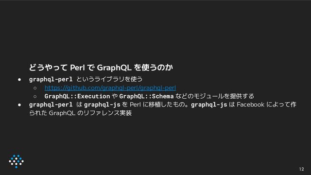 どうやって Perl で GraphQL を使うのか
● graphql-perl というライブラリを使う
○ https://github.com/graphql-perl/graphql-perl
○ GraphQL::Execution や GraphQL::Schema などのモジュールを提供する
● graphql-perl は graphql-js を Perl に移植したもの。graphql-js は Facebook によって作
られた GraphQL のリファレンス実装
12
