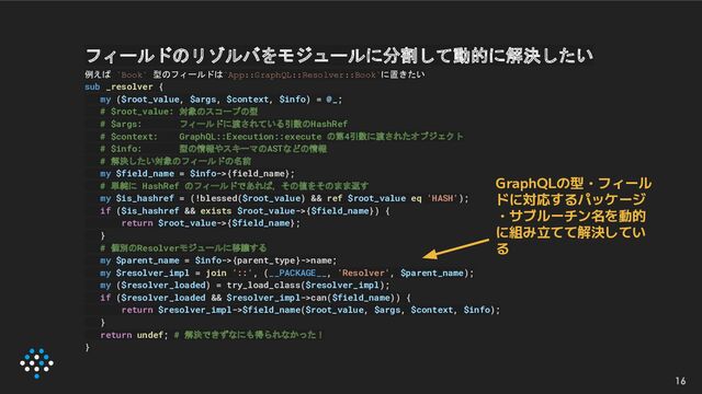 16
GraphQLの型・フィール
ドに対応するパッケージ
・サブルーチン名を動的
に組み立てて解決してい
る
フィールドのリゾルバをモジュールに分割して動的に解決したい
例えば `Book` 型のフィールドは`App::GraphQL::Resolver::Book`に置きたい
sub _resolver {
my ($root_value, $args, $context, $info) = @_;
# $root_value: 対象のスコープの型
# $args: フィールドに渡されている引数のHashRef
# $context: GraphQL::Execution::execute の第4引数に渡されたオブジェクト
# $info: 型の情報やスキーマのASTなどの情報
# 解決したい対象のフィールドの名前
my $field_name = $info->{field_name};
# 単純に HashRef のフィールドであれば，その値をそのまま返す
my $is_hashref = (!blessed($root_value) && ref $root_value eq 'HASH');
if ($is_hashref && exists $root_value->{$field_name}) {
return $root_value->{$field_name};
}
# 個別のResolverモジュールに移譲する
my $parent_name = $info->{parent_type}->name;
my $resolver_impl = join '::', (__PACKAGE__, 'Resolver', $parent_name);
my ($resolver_loaded) = try_load_class($resolver_impl);
if ($resolver_loaded && $resolver_impl->can($field_name)) {
return $resolver_impl->$field_name($root_value, $args, $context, $info);
}
return undef; # 解決できずなにも得られなかった！
}
