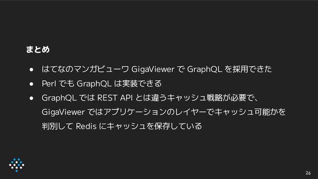 まとめ
● はてなのマンガビューワ GigaViewer で GraphQL を採用できた
● Perl でも GraphQL は実装できる
● GraphQL では REST API とは違うキャッシュ戦略が必要で、
GigaViewer ではアプリケーションのレイヤーでキャッシュ可能かを
判別して Redis にキャッシュを保存している
26
