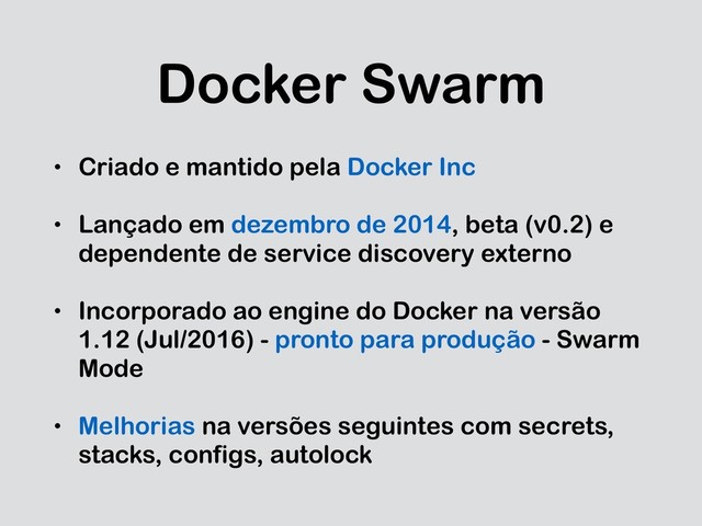 Docker Swarm
• Criado e mantido pela Docker Inc
• Lançado em dezembro de 2014, beta (v0.2) e
dependente de service discovery externo
• Incorporado ao engine do Docker na versão
1.12 (Jul/2016) - pronto para produção - Swarm
Mode
• Melhorias na versões seguintes com secrets,
stacks, configs, autolock
