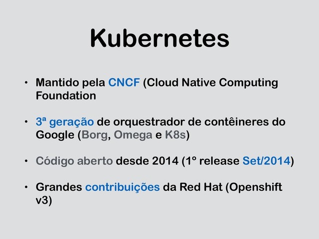 Kubernetes
• Mantido pela CNCF (Cloud Native Computing
Foundation
• 3ª geração de orquestrador de contêineres do
Google (Borg, Omega e K8s)
• Código aberto desde 2014 (1º release Set/2014)
• Grandes contribuições da Red Hat (Openshift
v3)
