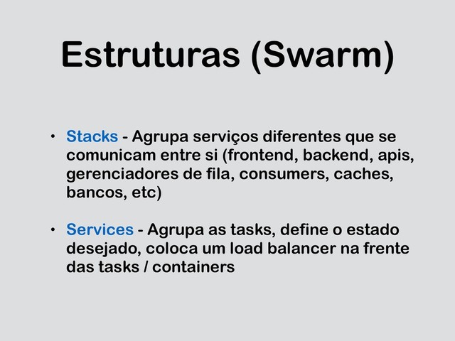 Estruturas (Swarm)
• Stacks - Agrupa serviços diferentes que se
comunicam entre si (frontend, backend, apis,
gerenciadores de fila, consumers, caches,
bancos, etc)
• Services - Agrupa as tasks, define o estado
desejado, coloca um load balancer na frente
das tasks / containers
