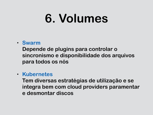 6. Volumes
• Swarm
Depende de plugins para controlar o
sincronismo e disponibilidade dos arquivos
para todos os nós
• Kubernetes
Tem diversas estratégias de utilização e se
integra bem com cloud providers paramentar
e desmontar discos
