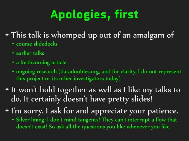Apologies, first
✦ This talk is whomped up out of an amalgam of
✦ course slidedecks
✦ earlier talks
✦ a forthcoming article
✦ ongoing research (datadoubles.org, and for clarity, I do not represent
this project or its other investigators today)
✦ It won’t hold together as well as I like my talks to
do. It certainly doesn’t have pretty slides!
✦ I’m sorry. I ask for and appreciate your patience.
✦ Silver lining: I don’t mind tangents! They can’t interrupt a ﬂow that
doesn’t exist! So ask all the questions you like whenever you like.
