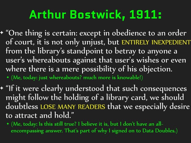 Arthur Bostwick, 1911:
✦ “One thing is certain: except in obedience to an order
of court, it is not only unjust, but ENTIRELY INEXPEDIENT
from the library’s standpoint to betray to anyone a
user’s whereabouts against that user's wishes or even
where there is a mere possibility of his objection.
✦ (Me, today: just whereabouts? much more is knowable!)
✦ “If it were clearly understood that such consequences
might follow the holding of a library card, we should
doubtless LOSE MANY READERS that we especially desire
to attract and hold.”
✦ (Me, today: Is this still true? I believe it is, but I don’t have an all-
encompassing answer. That’s part of why I signed on to Data Doubles.)
