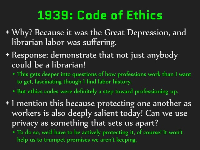 1939: Code of Ethics
✦ Why? Because it was the Great Depression, and
librarian labor was suﬀering.
✦ Response: demonstrate that not just anybody
could be a librarian!
✦ This gets deeper into questions of how professions work than I want
to get, fascinating though I ﬁnd labor history.
✦ But ethics codes were deﬁnitely a step toward professioning up.
✦ I mention this because protecting one another as
workers is also deeply salient today! Can we use
privacy as something that sets us apart?
✦ To do so, we’d have to be actively protecting it, of course! It won’t
help us to trumpet promises we aren’t keeping.
