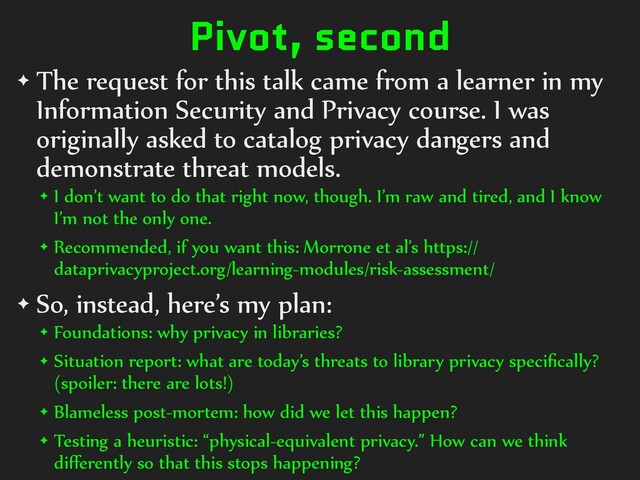 Pivot, second
✦ The request for this talk came from a learner in my
Information Security and Privacy course. I was
originally asked to catalog privacy dangers and
demonstrate threat models.
✦ I don’t want to do that right now, though. I’m raw and tired, and I know
I’m not the only one.
✦ Recommended, if you want this: Morrone et al’s https://
dataprivacyproject.org/learning-modules/risk-assessment/
✦ So, instead, here’s my plan:
✦ Foundations: why privacy in libraries?
✦ Situation report: what are today’s threats to library privacy speciﬁcally?
(spoiler: there are lots!)
✦ Blameless post-mortem: how did we let this happen?
✦ Testing a heuristic: “physical-equivalent privacy.” How can we think
diﬀerently so that this stops happening?
