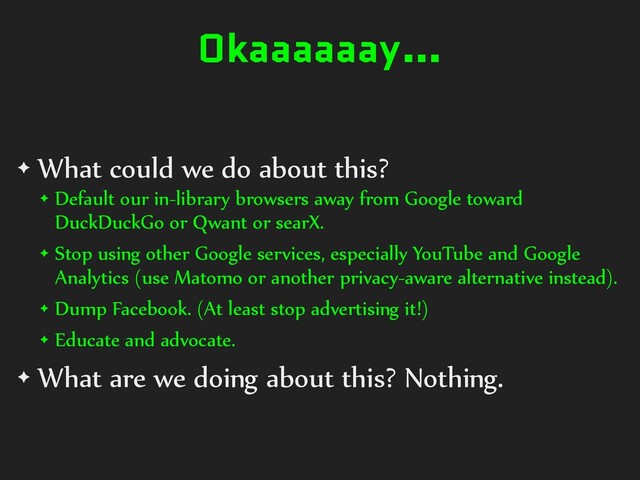 Okaaaaaay…
✦ What could we do about this?
✦ Default our in-library browsers away from Google toward
DuckDuckGo or Qwant or searX.
✦ Stop using other Google services, especially YouTube and Google
Analytics (use Matomo or another privacy-aware alternative instead).
✦ Dump Facebook. (At least stop advertising it!)
✦ Educate and advocate.
✦ What are we doing about this? Nothing.
