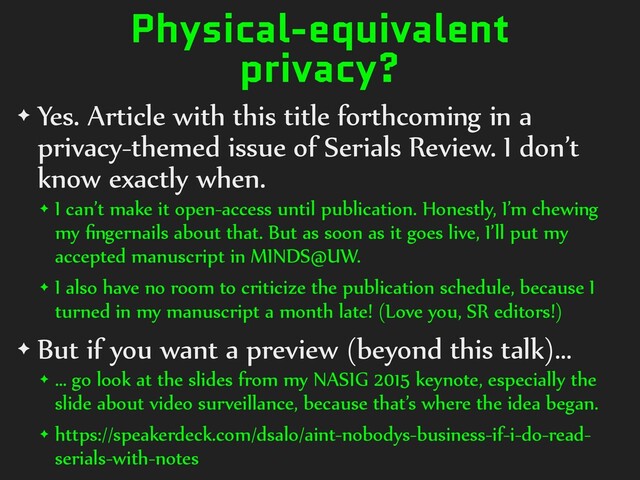 Physical-equivalent
privacy?
✦ Yes. Article with this title forthcoming in a
privacy-themed issue of Serials Review. I don’t
know exactly when.
✦ I can’t make it open-access until publication. Honestly, I’m chewing
my ﬁngernails about that. But as soon as it goes live, I’ll put my
accepted manuscript in MINDS@UW.
✦ I also have no room to criticize the publication schedule, because I
turned in my manuscript a month late! (Love you, SR editors!)
✦ But if you want a preview (beyond this talk)…
✦ … go look at the slides from my NASIG 2015 keynote, especially the
slide about video surveillance, because that’s where the idea began.
✦ https://speakerdeck.com/dsalo/aint-nobodys-business-if-i-do-read-
serials-with-notes
