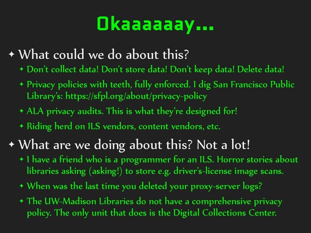 Okaaaaaay…
✦ What could we do about this?
✦ Don’t collect data! Don’t store data! Don’t keep data! Delete data!
✦ Privacy policies with teeth, fully enforced. I dig San Francisco Public
Library’s: https://sfpl.org/about/privacy-policy
✦ ALA privacy audits. This is what they’re designed for!
✦ Riding herd on ILS vendors, content vendors, etc.
✦ What are we doing about this? Not a lot!
✦ I have a friend who is a programmer for an ILS. Horror stories about
libraries asking (asking!) to store e.g. driver’s-license image scans.
✦ When was the last time you deleted your proxy-server logs?
✦ The UW-Madison Libraries do not have a comprehensive privacy
policy. The only unit that does is the Digital Collections Center.
