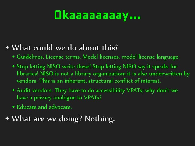 Okaaaaaaaay…
✦ What could we do about this?
✦ Guidelines. License terms. Model licenses, model license language.
✦ Stop letting NISO write these! Stop letting NISO say it speaks for
libraries! NISO is not a library organization; it is also underwritten by
vendors. This is an inherent, structural conﬂict of interest.
✦ Audit vendors. They have to do accessibility VPATs; why don’t we
have a privacy analogue to VPATs?
✦ Educate and advocate.
✦ What are we doing? Nothing.
