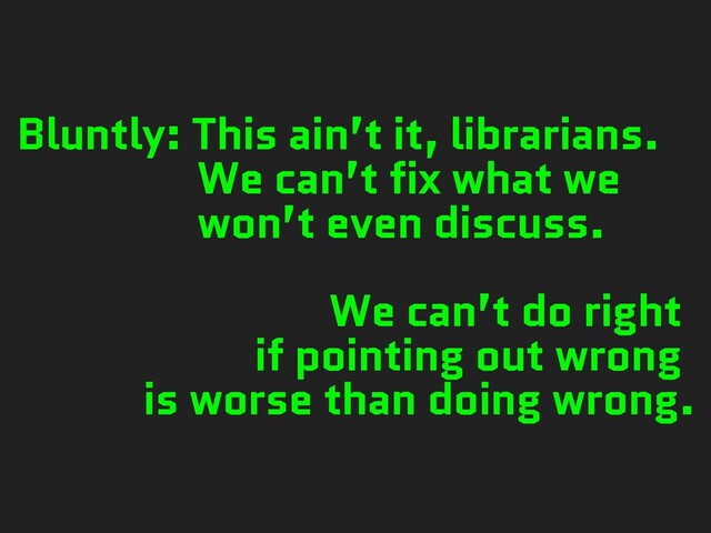 Bluntly: This ain’t it, librarians.
We can’t fix what we
won’t even discuss.
We can’t do right
if pointing out wrong
is worse than doing wrong.

