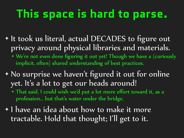 This space is hard to parse.
✦ It took us literal, actual DECADES to ﬁgure out
privacy around physical libraries and materials.
✦ We’re not even done ﬁguring it out yet! Though we have a (curiously
implicit, often) shared understanding of best practices.
✦ No surprise we haven’t ﬁgured it out for online
yet. It’s a lot to get our heads around!
✦ That said, I could wish we’d put a lot more eﬀort toward it, as a
profession… but that’s water under the bridge.
✦ I have an idea about how to make it more
tractable. Hold that thought; I’ll get to it.
