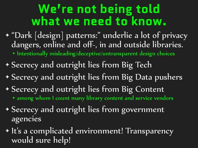 We’re not being told
what we need to know.
✦ “Dark [design] patterns:” underlie a lot of privacy
dangers, online and oﬀ-, in and outside libraries.
✦ Intentionally misleading/deceptive/untransparent design choices
✦ Secrecy and outright lies from Big Tech
✦ Secrecy and outright lies from Big Data pushers
✦ Secrecy and outright lies from Big Content
✦ among whom I count many library content and service vendors
✦ Secrecy and outright lies from government
agencies
✦ It’s a complicated environment! Transparency
would sure help!
