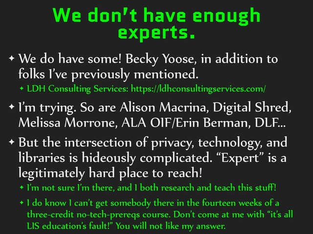 We don’t have enough
experts.
✦ We do have some! Becky Yoose, in addition to
folks I’ve previously mentioned.
✦ LDH Consulting Services: https://ldhconsultingservices.com/
✦ I’m trying. So are Alison Macrina, Digital Shred,
Melissa Morrone, ALA OIF/Erin Berman, DLF…
✦ But the intersection of privacy, technology, and
libraries is hideously complicated. “Expert” is a
legitimately hard place to reach!
✦ I’m not sure I’m there, and I both research and teach this stuﬀ!
✦ I do know I can’t get somebody there in the fourteen weeks of a
three-credit no-tech-prereqs course. Don’t come at me with “it’s all
LIS education’s fault!” You will not like my answer.
