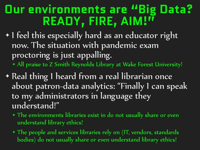 Our environments are “Big Data?
READY, FIRE, AIM!”
✦ I feel this especially hard as an educator right
now. The situation with pandemic exam
proctoring is just appalling.
✦ All praise to Z Smith Reynolds Library at Wake Forest University!
✦ Real thing I heard from a real librarian once
about patron-data analytics: “Finally I can speak
to my administrators in language they
understand!”
✦ The environments libraries exist in do not usually share or even
understand library ethics!
✦ The people and services libraries rely on (IT, vendors, standards
bodies) do not usually share or even understand library ethics!
