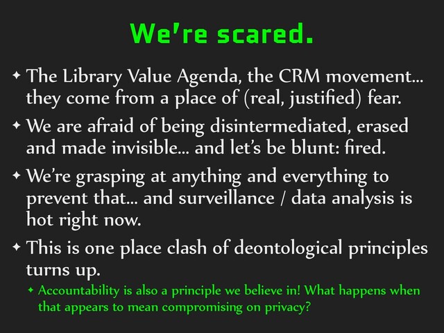 We’re scared.
✦ The Library Value Agenda, the CRM movement…
they come from a place of (real, justiﬁed) fear.
✦ We are afraid of being disintermediated, erased
and made invisible… and let’s be blunt: ﬁred.
✦ We’re grasping at anything and everything to
prevent that… and surveillance / data analysis is
hot right now.
✦ This is one place clash of deontological principles
turns up.
✦ Accountability is also a principle we believe in! What happens when
that appears to mean compromising on privacy?
